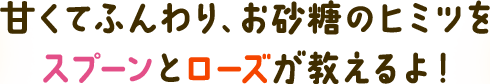 甘くてふんわり、お砂糖のヒミツを スプーンとローズが教えるよ!